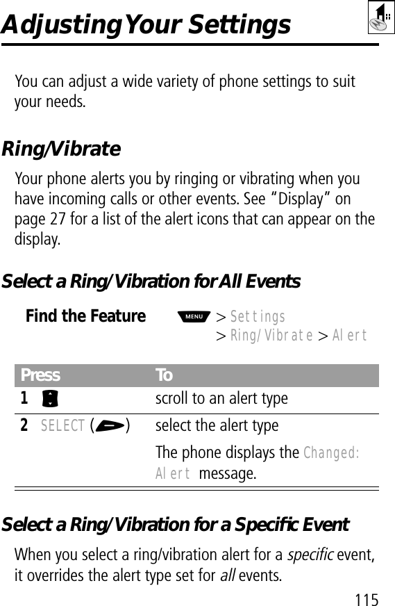 115Adjusting Your  SettingsYou can adjust a wide variety of phone settings to suit your needs.Ring/VibrateYour phone alerts you by ringing or vibrating when you have incoming calls or other events. See “Display” on page 27 for a list of the alert icons that can appear on the display.Select a Ring/Vibration for All EventsSelect a Ring/Vibration for a Speciﬁc EventWhen you select a ring/vibration alert for a specific event, it overrides the alert type set for all events.Find the FeatureM&gt; Settings&gt; Ring/Vibrate &gt; AlertPress To1S  scroll to an alert type2SELECT (+) select the alert typeThe phone displays the Changed: Alert message.