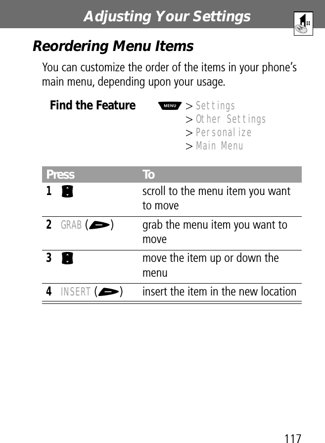 117Adjusting Your Settings Reordering Menu ItemsYou can customize the order of the items in your phone’s main menu, depending upon your usage.Find the FeatureM&gt; Settings&gt; Other Settings&gt; Personalize&gt; Main MenuPress To1S  scroll to the menu item you want to move2GRAB (+) grab the menu item you want to move3S  move the item up or down the menu4INSERT (+) insert the item in the new location