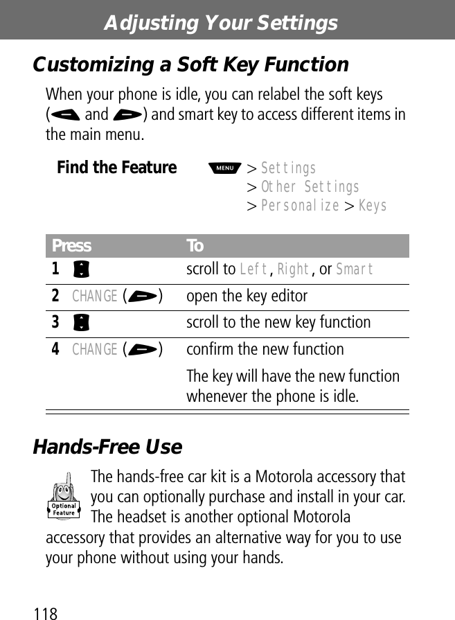 Adjusting Your Settings118Customizing a Soft Key FunctionWhen your phone is idle, you can relabel the soft keys (- and +) and smart key to access different items in the main menu.Hands-Free UseThe hands-free car kit is a Motorola accessory that you can optionally purchase and install in your car. The headset is another optional Motorola accessory that provides an alternative way for you to use your phone without using your hands.Find the FeatureM&gt; Settings&gt; Other Settings&gt; Personalize &gt; KeysPress To1S scroll to Left, Right, or Smart2CHANGE (+) open the key editor3S  scroll to the new key function4CHANGE (+) conﬁrm the new functionThe key will have the new function whenever the phone is idle.