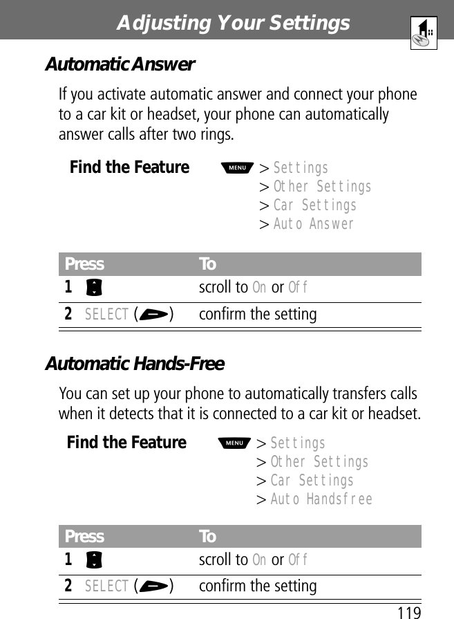 119Adjusting Your Settings Automatic AnswerIf you activate automatic answer and connect your phone to a car kit or headset, your phone can automatically answer calls after two rings.Automatic Hands-FreeYou can set up your phone to automatically transfers calls when it detects that it is connected to a car kit or headset.Find the FeatureM&gt; Settings&gt; Other Settings&gt; Car Settings&gt; Auto AnswerPress To1S scroll to On or Off2SELECT (+) conﬁrm the settingFind the FeatureM&gt; Settings&gt; Other Settings&gt; Car Settings&gt; Auto HandsfreePress To1S scroll to On or Off2SELECT (+) conﬁrm the setting