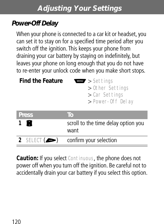 Adjusting Your Settings120Power-Off DelayWhen your phone is connected to a car kit or headset, you can set it to stay on for a speciﬁed time period after you switch off the ignition. This keeps your phone from draining your car battery by staying on indeﬁnitely, but leaves your phone on long enough that you do not have to re-enter your unlock code when you make short stops.Caution: If you select Continuous, the phone does not power off when you turn off the ignition. Be careful not to accidentally drain your car battery if you select this option.Find the FeatureM&gt; Settings&gt; Other Settings&gt; Car Settings&gt; Power-Off DelayPress To1S  scroll to the time delay option you want2SELECT (+) conﬁrm your selection