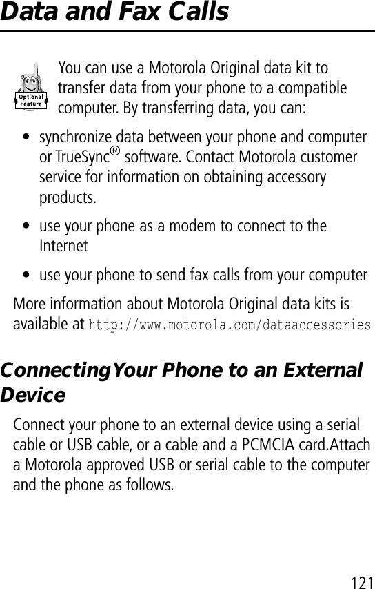 121Data and Fax CallsYou can use a Motorola Original data kit to transfer data from your phone to a compatible computer. By transferring data, you can:• synchronize data between your phone and computer  or TrueSync® software. Contact Motorola customer service for information on obtaining accessory products.• use your phone as a modem to connect to the Internet• use your phone to send fax calls from your computerMore information about Motorola Original data kits is available at http://www.motorola.com/dataaccessoriesConnecting Your Phone to an External DeviceConnect your phone to an external device using a serial cable or USB cable, or a cable and a PCMCIA card.Attach a Motorola approved USB or serial cable to the computer and the phone as follows.