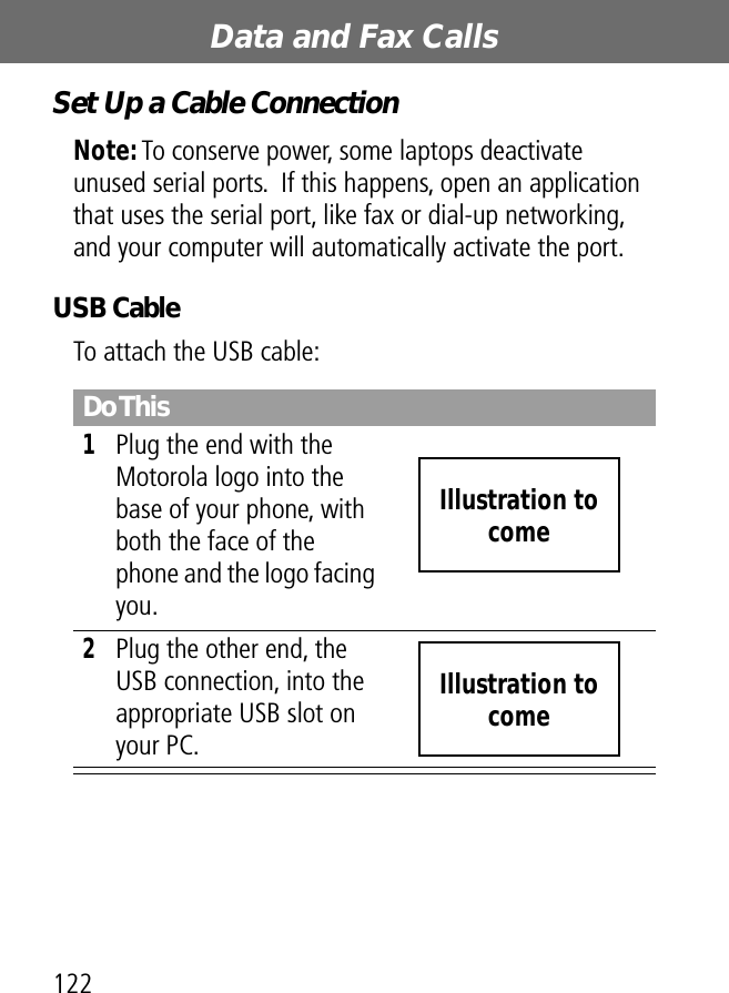 Data and Fax Calls122Set Up a Cable ConnectionNote: To conserve power, some laptops deactivate unused serial ports.  If this happens, open an application that uses the serial port, like fax or dial-up networking, and your computer will automatically activate the port.USB CableTo attach the USB cable:Do This1Plug the end with the Motorola logo into the base of your phone, with both the face of the phone and the logo facing you.2Plug the other end, the USB connection, into the appropriate USB slot on your PC.Illustration to comeIllustration to come