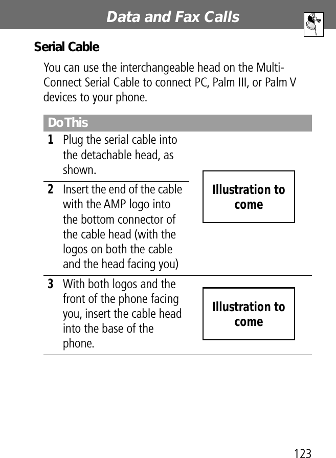 123Data and Fax Calls Serial CableYou can use the interchangeable head on the Multi-Connect Serial Cable to connect PC, Palm III, or Palm V devices to your phone.Do This1Plug the serial cable into the detachable head, as shown. 2Insert the end of the cable with the AMP logo into the bottom connector of the cable head (with the logos on both the cable and the head facing you)3With both logos and the front of the phone facing you, insert the cable head into the base of the phone. Illustration to comeIllustration to come