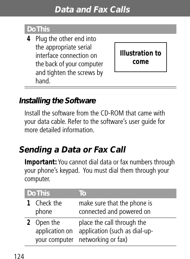 Data and Fax Calls124Installing the SoftwareInstall the software from the CD-ROM that came with your data cable. Refer to the software’s user guide for more detailed information.Sending a Data or Fax CallImportant: You cannot dial data or fax numbers through your phone’s keypad.  You must dial them through your computer.4Plug the other end into the appropriate serial interface connection on the back of your computer and tighten the screws by hand.Do This To1Check the phonemake sure that the phone is connected and powered on2Open the application on your computerplace the call through the application (such as dial-up-networking or fax)Do ThisIllustration to come