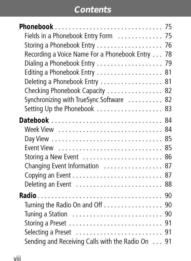  Contents viii Phonebook  . . . . . . . . . . . . . . . . . . . . . . . . . . . . . . .  75Fields in a Phonebook Entry Form   . . . . . . . . . . . . .  75Storing a Phonebook Entry . . . . . . . . . . . . . . . . . . .  76Recording a Voice Name For a Phonebook Entry . . .  78Dialing a Phonebook Entry . . . . . . . . . . . . . . . . . . .  79Editing a Phonebook Entry . . . . . . . . . . . . . . . . . . .  81Deleting a Phonebook Entry . . . . . . . . . . . . . . . . . .  81Checking Phonebook Capacity . . . . . . . . . . . . . . . .  82Synchronizing with TrueSync Software   . . . . . . . . . .  82Setting Up the Phonebook  . . . . . . . . . . . . . . . . . . .  83 Datebook  . . . . . . . . . . . . . . . . . . . . . . . . . . . . . . . .  84Week View   . . . . . . . . . . . . . . . . . . . . . . . . . . . . . .  84Day View  . . . . . . . . . . . . . . . . . . . . . . . . . . . . . . . .  85Event View   . . . . . . . . . . . . . . . . . . . . . . . . . . . . . .  85Storing a New Event   . . . . . . . . . . . . . . . . . . . . . . .  86Changing Event Information   . . . . . . . . . . . . . . . . .  87Copying an Event . . . . . . . . . . . . . . . . . . . . . . . . . .  87Deleting an Event   . . . . . . . . . . . . . . . . . . . . . . . . .  88 Radio . . . . . . . . . . . . . . . . . . . . . . . . . . . . . . . . . . . .  90Turning the Radio On and Off . . . . . . . . . . . . . . . . .  90Tuning a Station   . . . . . . . . . . . . . . . . . . . . . . . . . .  90Storing a Preset  . . . . . . . . . . . . . . . . . . . . . . . . . . .  91Selecting a Preset   . . . . . . . . . . . . . . . . . . . . . . . . .  91Sending and Receiving Calls with the Radio On  . . .  91