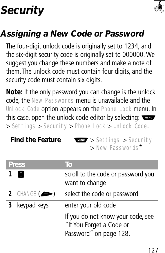 127SecurityAssigning a New Code or PasswordThe four-digit unlock code is originally set to 1234, and the six-digit security code is originally set to 000000. We suggest you change these numbers and make a note of them. The unlock code must contain four digits, and the security code must contain six digits.Note: If the only password you can change is the unlock code, the New Passwords menu is unavailable and the Unlock Code option appears on the Phone Lock menu. In this case, open the unlock code editor by selecting: M &gt; Settings &gt; Security &gt; Phone Lock &gt; Unlock Code.Find the FeatureM&gt; Settings &gt; Security&gt; New Passwords*Press To1S  scroll to the code or password you want to change2CHANGE (+) select the code or password3keypad keys enter your old codeIf you do not know your code, see “If You Forget a Code or Password” on page 128.