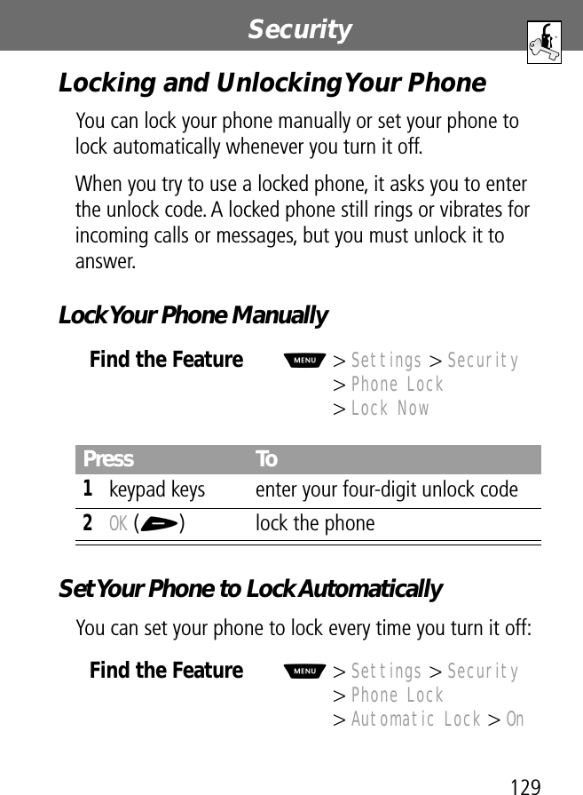 129Security Locking and Unlocking Your PhoneYou can lock your phone manually or set your phone to lock automatically whenever you turn it off.When you try to use a locked phone, it asks you to enter the unlock code. A locked phone still rings or vibrates for incoming calls or messages, but you must unlock it to answer.Lock Your Phone ManuallySet Your Phone to Lock AutomaticallyYou can set your phone to lock every time you turn it off:Find the FeatureM&gt; Settings &gt; Security&gt; Phone Lock&gt; Lock NowPress To1keypad keys enter your four-digit unlock code2OK (+) lock the phoneFind the FeatureM&gt; Settings &gt; Security&gt; Phone Lock&gt; Automatic Lock &gt; On