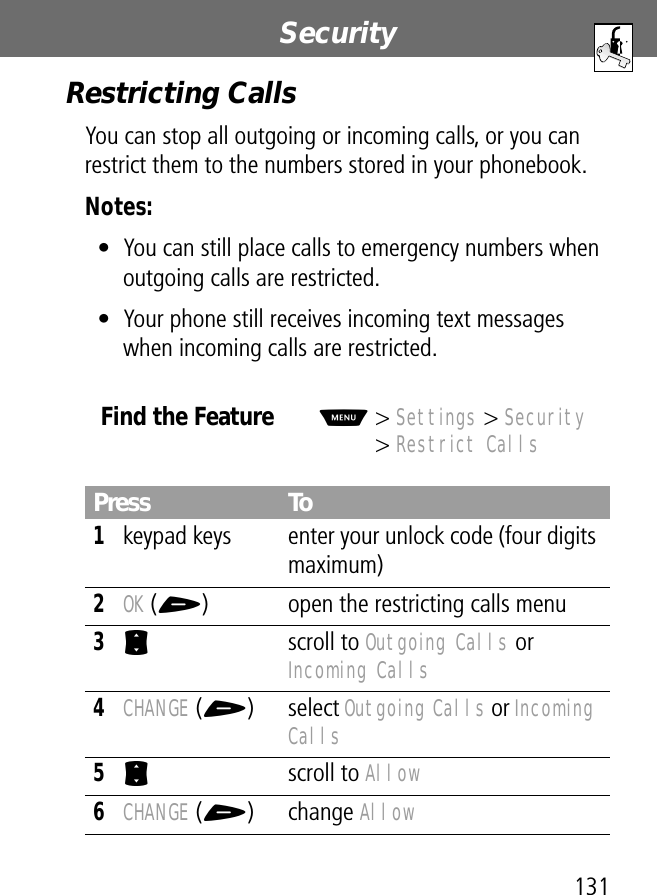 131Security Restricting CallsYou can stop all outgoing or incoming calls, or you can restrict them to the numbers stored in your phonebook.Notes: • You can still place calls to emergency numbers when outgoing calls are restricted.• Your phone still receives incoming text messages when incoming calls are restricted.Find the FeatureM&gt; Settings &gt; Security&gt; Restrict CallsPress To1keypad keys enter your unlock code (four digits maximum)2OK (+) open the restricting calls menu3S scroll to Outgoing Calls or Incoming Calls4CHANGE (+) select Outgoing Calls or Incoming Calls5S scroll to Allow6CHANGE (+) change Allow