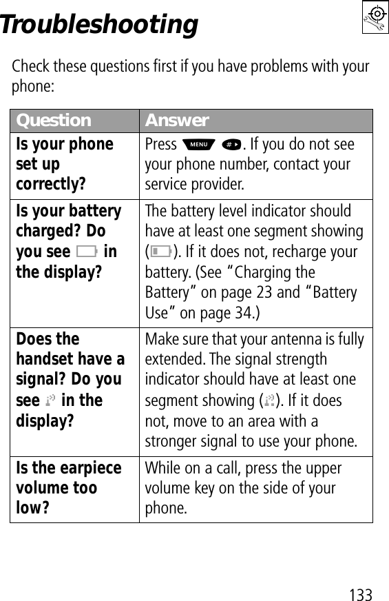 133TroubleshootingCheck these questions ﬁrst if you have problems with your phone:Question AnswerIs your phone set up correctly? Press M #. If you do not see your phone number, contact your service provider.Is your battery charged? Do you see B in the display? The battery level indicator should have at least one segment showing (C). If it does not, recharge your battery. (See “Charging the Battery” on page 23 and “Battery Use” on page 34.)Does the handset have a signal? Do you see j in the display? Make sure that your antenna is fully extended. The signal strength indicator should have at least one segment showing (1). If it does not, move to an area with a stronger signal to use your phone.Is the earpiece volume too low? While on a call, press the upper volume key on the side of your phone.