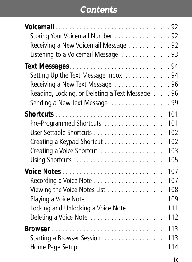  ix Contents  Voicemail . . . . . . . . . . . . . . . . . . . . . . . . . . . . . . . . . 92Storing Your Voicemail Number  . . . . . . . . . . . . . . . . 92Receiving a New Voicemail Message . . . . . . . . . . . . 92Listening to a Voicemail Message  . . . . . . . . . . . . . . 93 Text Messages . . . . . . . . . . . . . . . . . . . . . . . . . . . . . 94Setting Up the Text Message Inbox  . . . . . . . . . . . . . 94Receiving a New Text Message  . . . . . . . . . . . . . . . . 96Reading, Locking, or Deleting a Text Message  . . . . . 96Sending a New Text Message  . . . . . . . . . . . . . . . . . 99 Shortcuts . . . . . . . . . . . . . . . . . . . . . . . . . . . . . . . . 101Pre-Programmed Shortcuts  . . . . . . . . . . . . . . . . . . 101User-Settable Shortcuts . . . . . . . . . . . . . . . . . . . . . 102Creating a Keypad Shortcut . . . . . . . . . . . . . . . . . . 102Creating a Voice Shortcut  . . . . . . . . . . . . . . . . . . . 103Using Shortcuts   . . . . . . . . . . . . . . . . . . . . . . . . . . 105 Voice Notes . . . . . . . . . . . . . . . . . . . . . . . . . . . . . . 107Recording a Voice Note . . . . . . . . . . . . . . . . . . . . . 107Viewing the Voice Notes List  . . . . . . . . . . . . . . . . . 108Playing a Voice Note . . . . . . . . . . . . . . . . . . . . . . . 109Locking and Unlocking a Voice Note  . . . . . . . . . . . 111Deleting a Voice Note  . . . . . . . . . . . . . . . . . . . . . . 112 Browser  . . . . . . . . . . . . . . . . . . . . . . . . . . . . . . . . . 113Starting a Browser Session  . . . . . . . . . . . . . . . . . . 113Home Page Setup  . . . . . . . . . . . . . . . . . . . . . . . . . 114