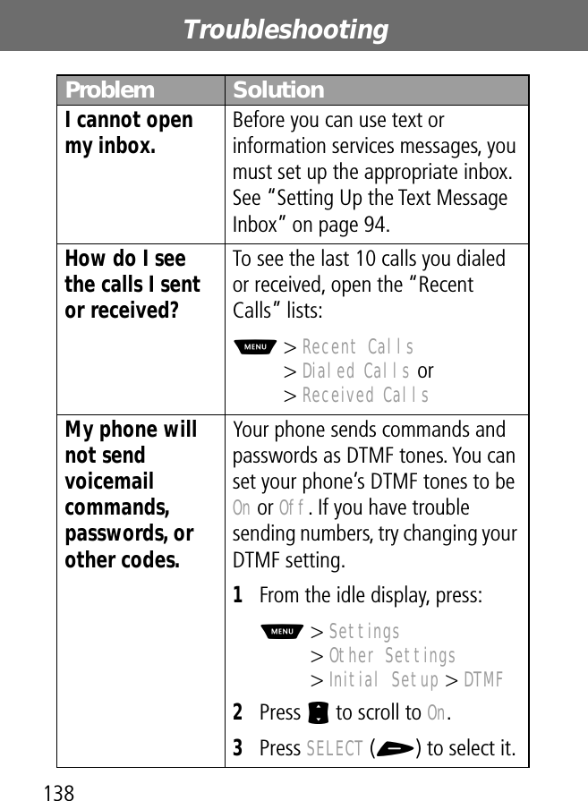 Troubleshooting138I cannot open my inbox.  Before you can use text or information services messages, you must set up the appropriate inbox. See “Setting Up the Text Message Inbox” on page 94.How do I see the calls I sent or received? To see the last 10 calls you dialed or received, open the “Recent Calls” lists:M&gt; Recent Calls&gt; Dialed Calls or&gt; Received CallsMy phone will not send voicemail commands, passwords, or other codes. Your phone sends commands and passwords as DTMF tones. You can set your phone’s DTMF tones to be On or Off. If you have trouble sending numbers, try changing your DTMF setting.1From the idle display, press:M&gt; Settings&gt; Other Settings&gt; Initial Setup &gt; DTMF2Press S to scroll to On.3Press SELECT (+) to select it.Problem Solution