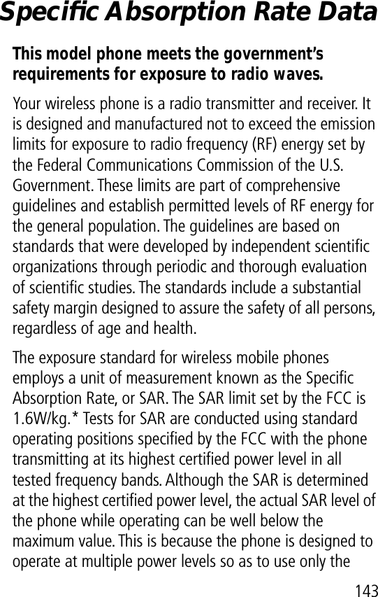 143Speciﬁc Absorption Rate DataThis model phone meets the government’s requirements for exposure to radio waves. Your wireless phone is a radio transmitter and receiver. It is designed and manufactured not to exceed the emission limits for exposure to radio frequency (RF) energy set by the Federal Communications Commission of the U.S. Government. These limits are part of comprehensive guidelines and establish permitted levels of RF energy for the general population. The guidelines are based on standards that were developed by independent scientiﬁc organizations through periodic and thorough evaluation of scientiﬁc studies. The standards include a substantial safety margin designed to assure the safety of all persons, regardless of age and health.The exposure standard for wireless mobile phones employs a unit of measurement known as the Speciﬁc Absorption Rate, or SAR. The SAR limit set by the FCC is 1.6W/kg.* Tests for SAR are conducted using standard operating positions speciﬁed by the FCC with the phone transmitting at its highest certiﬁed power level in all tested frequency bands. Although the SAR is determined at the highest certiﬁed power level, the actual SAR level of the phone while operating can be well below the maximum value. This is because the phone is designed to operate at multiple power levels so as to use only the 