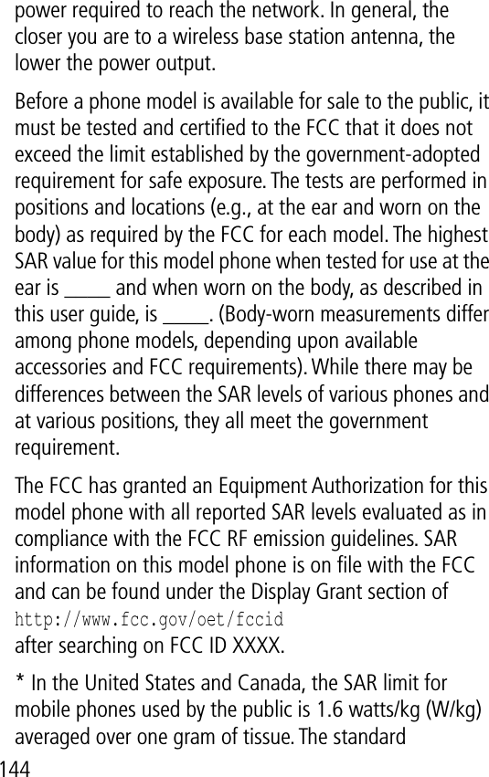 144power required to reach the network. In general, the closer you are to a wireless base station antenna, the lower the power output.Before a phone model is available for sale to the public, it must be tested and certiﬁed to the FCC that it does not exceed the limit established by the government-adopted requirement for safe exposure. The tests are performed in positions and locations (e.g., at the ear and worn on the body) as required by the FCC for each model. The highest SAR value for this model phone when tested for use at the ear is ____ and when worn on the body, as described in this user guide, is ____. (Body-worn measurements differ among phone models, depending upon available accessories and FCC requirements). While there may be differences between the SAR levels of various phones and at various positions, they all meet the government requirement.The FCC has granted an Equipment Authorization for this model phone with all reported SAR levels evaluated as in compliance with the FCC RF emission guidelines. SAR information on this model phone is on ﬁle with the FCC and can be found under the Display Grant section ofhttp://www.fcc.gov/oet/fccidafter searching on FCC ID XXXX.* In the United States and Canada, the SAR limit for mobile phones used by the public is 1.6 watts/kg (W/kg) averaged over one gram of tissue. The standard 