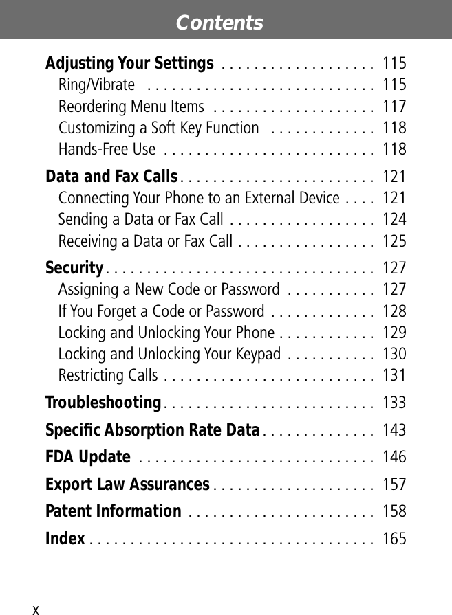  Contents x Adjusting Your Settings  . . . . . . . . . . . . . . . . . . .  115Ring/Vibrate   . . . . . . . . . . . . . . . . . . . . . . . . . . . .  115Reordering Menu Items  . . . . . . . . . . . . . . . . . . . .  117Customizing a Soft Key Function   . . . . . . . . . . . . .  118Hands-Free Use  . . . . . . . . . . . . . . . . . . . . . . . . . .  118 Data and Fax Calls . . . . . . . . . . . . . . . . . . . . . . . .  121Connecting Your Phone to an External Device . . . .  121Sending a Data or Fax Call . . . . . . . . . . . . . . . . . .  124Receiving a Data or Fax Call . . . . . . . . . . . . . . . . .  125 Security . . . . . . . . . . . . . . . . . . . . . . . . . . . . . . . . .  127Assigning a New Code or Password  . . . . . . . . . . .  127If You Forget a Code or Password . . . . . . . . . . . . .  128Locking and Unlocking Your Phone . . . . . . . . . . . .  129Locking and Unlocking Your Keypad  . . . . . . . . . . .  130Restricting Calls . . . . . . . . . . . . . . . . . . . . . . . . . .  131 Troubleshooting . . . . . . . . . . . . . . . . . . . . . . . . . .  133 Speciﬁc Absorption Rate Data . . . . . . . . . . . . . .  143 FDA Update  . . . . . . . . . . . . . . . . . . . . . . . . . . . . .  146 Export Law Assurances . . . . . . . . . . . . . . . . . . . .  157 Patent Information  . . . . . . . . . . . . . . . . . . . . . . .  158 Index  . . . . . . . . . . . . . . . . . . . . . . . . . . . . . . . . . . .  165