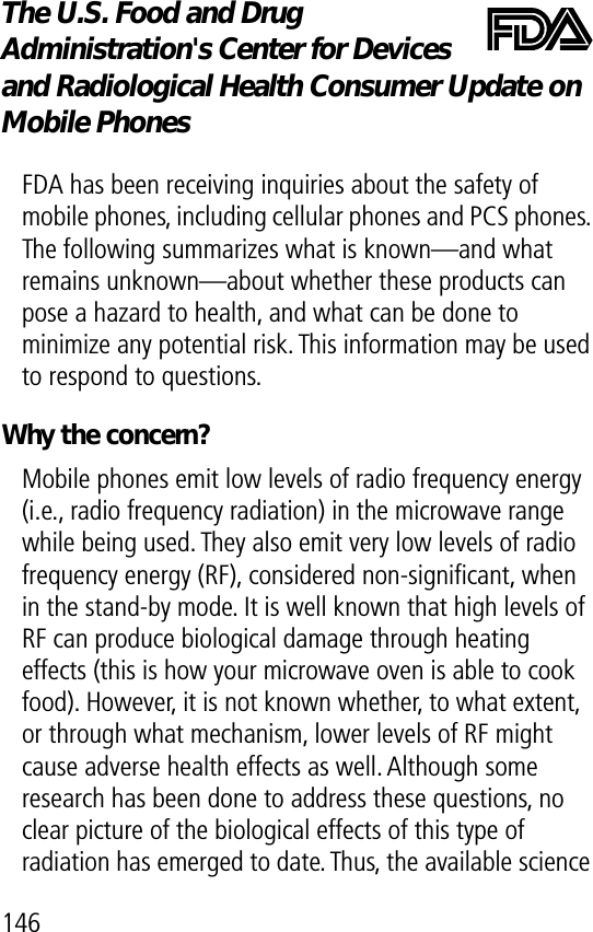 146The U.S. Food and Drug Administration&apos;s Center for Devices and Radiological Health Consumer Update on Mobile PhonesFDA UpdateFDA has been receiving inquiries about the safety of mobile phones, including cellular phones and PCS phones. The following summarizes what is known—and what remains unknown—about whether these products can pose a hazard to health, and what can be done to minimize any potential risk. This information may be used to respond to questions.Why the concern?Mobile phones emit low levels of radio frequency energy (i.e., radio frequency radiation) in the microwave range while being used. They also emit very low levels of radio frequency energy (RF), considered non-signiﬁcant, when in the stand-by mode. It is well known that high levels of RF can produce biological damage through heating effects (this is how your microwave oven is able to cook food). However, it is not known whether, to what extent, or through what mechanism, lower levels of RF might cause adverse health effects as well. Although some research has been done to address these questions, no clear picture of the biological effects of this type of radiation has emerged to date. Thus, the available science 