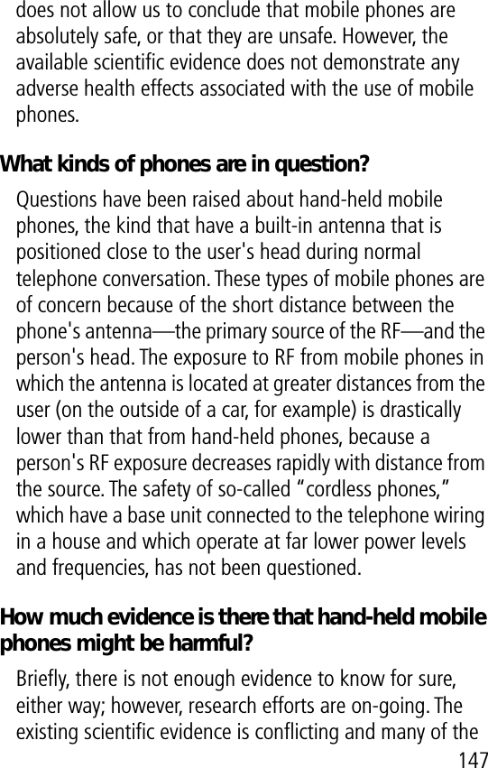 147does not allow us to conclude that mobile phones are absolutely safe, or that they are unsafe. However, the available scientiﬁc evidence does not demonstrate any adverse health effects associated with the use of mobile phones.What kinds of phones are in question?Questions have been raised about hand-held mobile phones, the kind that have a built-in antenna that is positioned close to the user&apos;s head during normal telephone conversation. These types of mobile phones are of concern because of the short distance between the phone&apos;s antenna—the primary source of the RF—and the person&apos;s head. The exposure to RF from mobile phones in which the antenna is located at greater distances from the user (on the outside of a car, for example) is drastically lower than that from hand-held phones, because a person&apos;s RF exposure decreases rapidly with distance from the source. The safety of so-called “cordless phones,” which have a base unit connected to the telephone wiring in a house and which operate at far lower power levels and frequencies, has not been questioned.How much evidence is there that hand-held mobile phones might be harmful?Brieﬂy, there is not enough evidence to know for sure, either way; however, research efforts are on-going. The existing scientiﬁc evidence is conﬂicting and many of the 