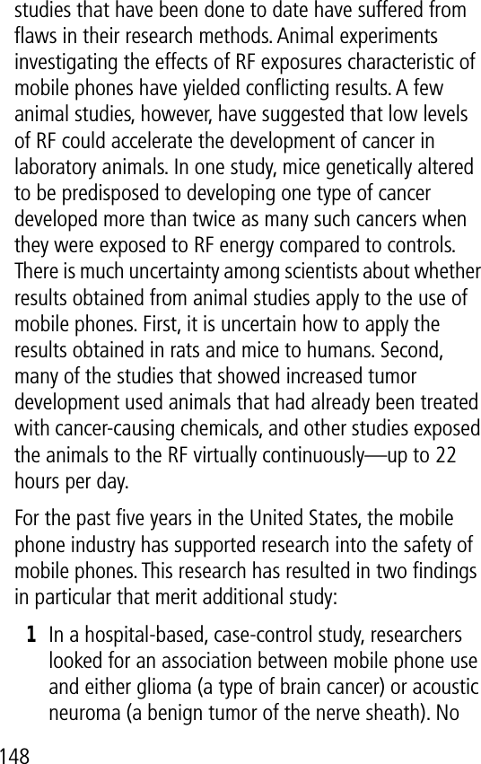 148studies that have been done to date have suffered from ﬂaws in their research methods. Animal experiments investigating the effects of RF exposures characteristic of mobile phones have yielded conﬂicting results. A few animal studies, however, have suggested that low levels of RF could accelerate the development of cancer in laboratory animals. In one study, mice genetically altered to be predisposed to developing one type of cancer developed more than twice as many such cancers when they were exposed to RF energy compared to controls. There is much uncertainty among scientists about whether results obtained from animal studies apply to the use of mobile phones. First, it is uncertain how to apply the results obtained in rats and mice to humans. Second, many of the studies that showed increased tumor development used animals that had already been treated with cancer-causing chemicals, and other studies exposed the animals to the RF virtually continuously—up to 22 hours per day.For the past ﬁve years in the United States, the mobile phone industry has supported research into the safety of mobile phones. This research has resulted in two ﬁndings in particular that merit additional study:1In a hospital-based, case-control study, researchers looked for an association between mobile phone use and either glioma (a type of brain cancer) or acoustic neuroma (a benign tumor of the nerve sheath). No 