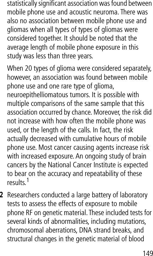 149statistically signiﬁcant association was found between mobile phone use and acoustic neuroma. There was also no association between mobile phone use and gliomas when all types of types of gliomas were considered together. It should be noted that the average length of mobile phone exposure in this study was less than three years.When 20 types of glioma were considered separately, however, an association was found between mobile phone use and one rare type of glioma, neuroepithelliomatous tumors. It is possible with multiple comparisons of the same sample that this association occurred by chance. Moreover, the risk did not increase with how often the mobile phone was used, or the length of the calls. In fact, the risk actually decreased with cumulative hours of mobile phone use. Most cancer causing agents increase risk with increased exposure. An ongoing study of brain cancers by the National Cancer Institute is expected to bear on the accuracy and repeatability of these results.12Researchers conducted a large battery of laboratory tests to assess the effects of exposure to mobile phone RF on genetic material. These included tests for several kinds of abnormalities, including mutations, chromosomal aberrations, DNA strand breaks, and structural changes in the genetic material of blood 