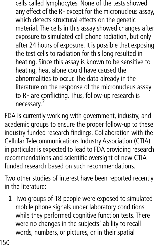 150cells called lymphocytes. None of the tests showed any effect of the RF except for the micronucleus assay, which detects structural effects on the genetic material. The cells in this assay showed changes after exposure to simulated cell phone radiation, but only after 24 hours of exposure. It is possible that exposing the test cells to radiation for this long resulted in heating. Since this assay is known to be sensitive to heating, heat alone could have caused the abnormalities to occur. The data already in the literature on the response of the micronucleus assay to RF are conﬂicting. Thus, follow-up research is necessary.2FDA is currently working with government, industry, and academic groups to ensure the proper follow-up to these industry-funded research ﬁndings. Collaboration with the Cellular Telecommunications Industry Association (CTIA) in particular is expected to lead to FDA providing research recommendations and scientiﬁc oversight of new CTIA-funded research based on such recommendations.Two other studies of interest have been reported recently in the literature:1Two groups of 18 people were exposed to simulated mobile phone signals under laboratory conditions while they performed cognitive function tests. There were no changes in the subjects&apos; ability to recall words, numbers, or pictures, or in their spatial 