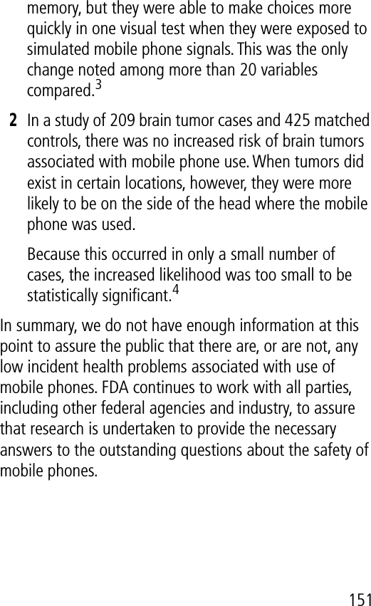 151memory, but they were able to make choices more quickly in one visual test when they were exposed to simulated mobile phone signals. This was the only change noted among more than 20 variables compared.32In a study of 209 brain tumor cases and 425 matched controls, there was no increased risk of brain tumors associated with mobile phone use. When tumors did exist in certain locations, however, they were more likely to be on the side of the head where the mobile phone was used.Because this occurred in only a small number of cases, the increased likelihood was too small to be statistically signiﬁcant.4In summary, we do not have enough information at this point to assure the public that there are, or are not, any low incident health problems associated with use of mobile phones. FDA continues to work with all parties, including other federal agencies and industry, to assure that research is undertaken to provide the necessary answers to the outstanding questions about the safety of mobile phones.