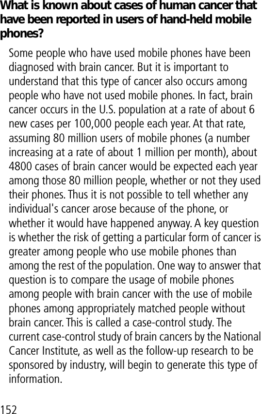 152What is known about cases of human cancer that have been reported in users of hand-held mobile phones?Some people who have used mobile phones have been diagnosed with brain cancer. But it is important to understand that this type of cancer also occurs among people who have not used mobile phones. In fact, brain cancer occurs in the U.S. population at a rate of about 6 new cases per 100,000 people each year. At that rate, assuming 80 million users of mobile phones (a number increasing at a rate of about 1 million per month), about 4800 cases of brain cancer would be expected each year among those 80 million people, whether or not they used their phones. Thus it is not possible to tell whether any individual&apos;s cancer arose because of the phone, or whether it would have happened anyway. A key question is whether the risk of getting a particular form of cancer is greater among people who use mobile phones than among the rest of the population. One way to answer that question is to compare the usage of mobile phones among people with brain cancer with the use of mobile phones among appropriately matched people without brain cancer. This is called a case-control study. The current case-control study of brain cancers by the National Cancer Institute, as well as the follow-up research to be sponsored by industry, will begin to generate this type of information.