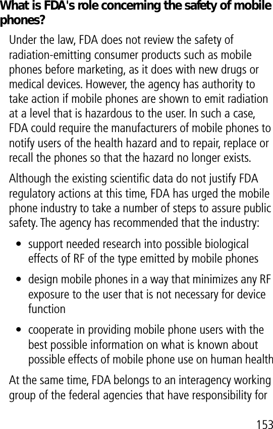 153What is FDA&apos;s role concerning the safety of mobile phones?Under the law, FDA does not review the safety of radiation-emitting consumer products such as mobile phones before marketing, as it does with new drugs or medical devices. However, the agency has authority to take action if mobile phones are shown to emit radiation at a level that is hazardous to the user. In such a case, FDA could require the manufacturers of mobile phones to notify users of the health hazard and to repair, replace or recall the phones so that the hazard no longer exists.Although the existing scientiﬁc data do not justify FDA regulatory actions at this time, FDA has urged the mobile phone industry to take a number of steps to assure public safety. The agency has recommended that the industry:• support needed research into possible biological effects of RF of the type emitted by mobile phones• design mobile phones in a way that minimizes any RF exposure to the user that is not necessary for device function• cooperate in providing mobile phone users with the best possible information on what is known about possible effects of mobile phone use on human healthAt the same time, FDA belongs to an interagency working group of the federal agencies that have responsibility for 