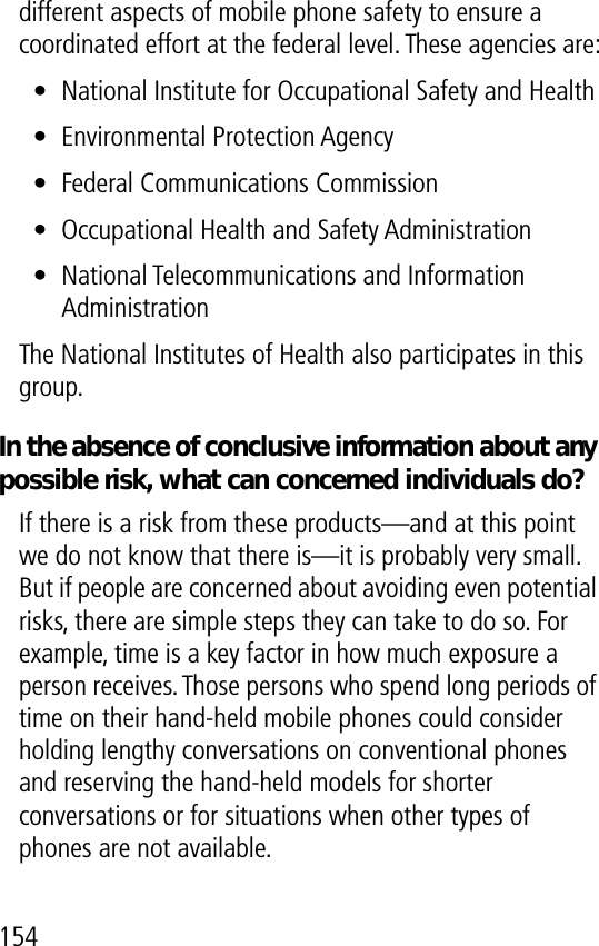 154different aspects of mobile phone safety to ensure a coordinated effort at the federal level. These agencies are:• National Institute for Occupational Safety and Health• Environmental Protection Agency• Federal Communications Commission• Occupational Health and Safety Administration• National Telecommunications and Information AdministrationThe National Institutes of Health also participates in this group.In the absence of conclusive information about any possible risk, what can concerned individuals do?If there is a risk from these products—and at this point we do not know that there is—it is probably very small. But if people are concerned about avoiding even potential risks, there are simple steps they can take to do so. For example, time is a key factor in how much exposure a person receives. Those persons who spend long periods of time on their hand-held mobile phones could consider holding lengthy conversations on conventional phones and reserving the hand-held models for shorter conversations or for situations when other types of phones are not available.