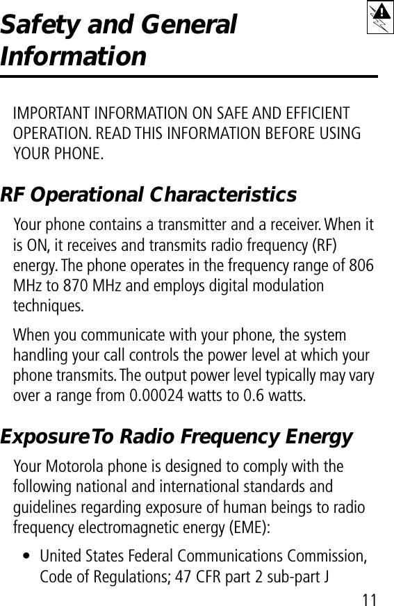  11 Safety and General  Information IMPORTANT INFORMATION ON SAFE AND EFFICIENT OPERATION. READ THIS INFORMATION BEFORE USING YOUR PHONE. RF Operational CharacteristicsYour phone contains a transmitter and a receiver. When it is ON, it receives and transmits radio frequency (RF) energy. The phone operates in the frequency range of 806 MHz to 870 MHz and employs digital modulation techniques.When you communicate with your phone, the system handling your call controls the power level at which your phone transmits. The output power level typically may vary over a range from 0.00024 watts to 0.6 watts.Exposure To Radio Frequency EnergyYour Motorola phone is designed to comply with the following national and international standards and guidelines regarding exposure of human beings to radio frequency electromagnetic energy (EME):• United States Federal Communications Commission, Code of Regulations; 47 CFR part 2 sub-part J