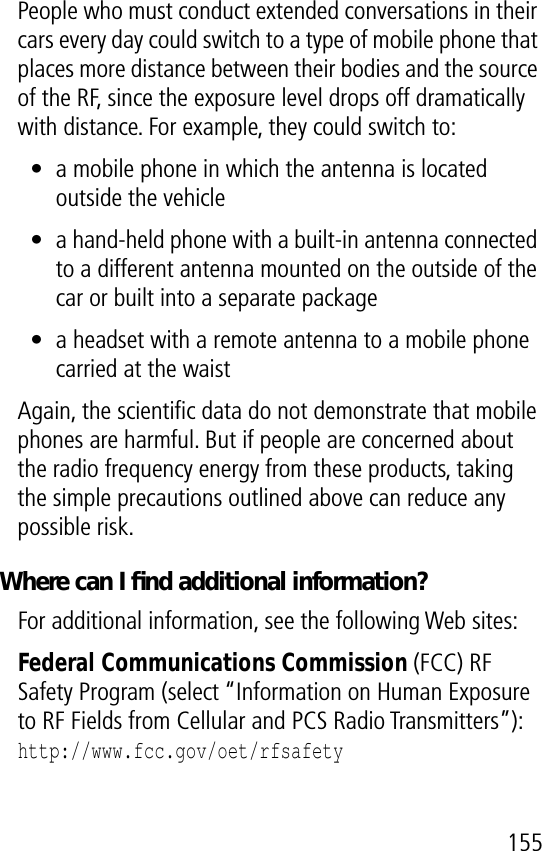 155People who must conduct extended conversations in their cars every day could switch to a type of mobile phone that places more distance between their bodies and the source of the RF, since the exposure level drops off dramatically with distance. For example, they could switch to:• a mobile phone in which the antenna is located outside the vehicle• a hand-held phone with a built-in antenna connected to a different antenna mounted on the outside of the car or built into a separate package• a headset with a remote antenna to a mobile phone carried at the waist Again, the scientiﬁc data do not demonstrate that mobile phones are harmful. But if people are concerned about the radio frequency energy from these products, taking the simple precautions outlined above can reduce any possible risk.Where can I ﬁnd additional information?For additional information, see the following Web sites: Federal Communications Commission (FCC) RF Safety Program (select “Information on Human Exposure to RF Fields from Cellular and PCS Radio Transmitters”):http://www.fcc.gov/oet/rfsafety 