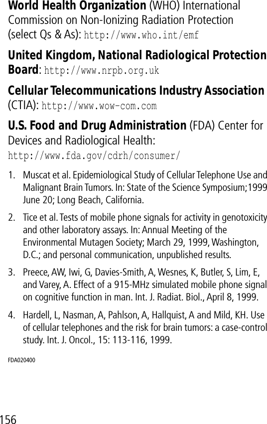 156World Health Organization (WHO) International Commission on Non-Ionizing Radiation Protection(select Qs &amp; As): http://www.who.int/emf United Kingdom, National Radiological Protection Board: http://www.nrpb.org.uk Cellular Telecommunications Industry Association (CTIA): http://www.wow-com.com U.S. Food and Drug Administration (FDA) Center for Devices and Radiological Health:http://www.fda.gov/cdrh/consumer/1. Muscat et al. Epidemiological Study of Cellular Telephone Use and Malignant Brain Tumors. In: State of the Science Symposium;1999 June 20; Long Beach, California.2. Tice et al. Tests of mobile phone signals for activity in genotoxicity and other laboratory assays. In: Annual Meeting of the Environmental Mutagen Society; March 29, 1999, Washington, D.C.; and personal communication, unpublished results.3. Preece, AW, Iwi, G, Davies-Smith, A, Wesnes, K, Butler, S, Lim, E, and Varey, A. Effect of a 915-MHz simulated mobile phone signal on cognitive function in man. Int. J. Radiat. Biol., April 8, 1999.4. Hardell, L, Nasman, A, Pahlson, A, Hallquist, A and Mild, KH. Use of cellular telephones and the risk for brain tumors: a case-control study. Int. J. Oncol., 15: 113-116, 1999.FDA020400 