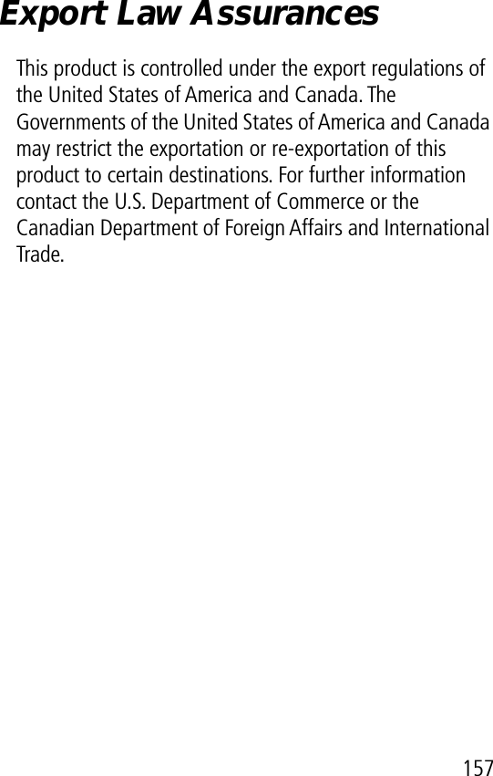 157Export Law AssurancesThis product is controlled under the export regulations of the United States of America and Canada. The Governments of the United States of America and Canada may restrict the exportation or re-exportation of this product to certain destinations. For further information contact the U.S. Department of Commerce or the Canadian Department of Foreign Affairs and International Trade.