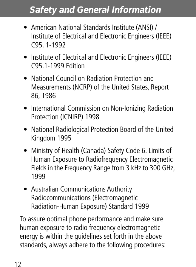 Safety and General Information12• American National Standards Institute (ANSI) / Institute of Electrical and Electronic Engineers (IEEE) C95. 1-1992• Institute of Electrical and Electronic Engineers (IEEE) C95.1-1999 Edition• National Council on Radiation Protection and Measurements (NCRP) of the United States, Report 86, 1986• International Commission on Non-Ionizing Radiation Protection (ICNIRP) 1998• National Radiological Protection Board of the United Kingdom 1995• Ministry of Health (Canada) Safety Code 6. Limits of Human Exposure to Radiofrequency Electromagnetic Fields in the Frequency Range from 3 kHz to 300 GHz, 1999• Australian Communications Authority Radiocommunications (Electromagnetic Radiation-Human Exposure) Standard 1999To assure optimal phone performance and make sure human exposure to radio frequency electromagnetic energy is within the guidelines set forth in the above standards, always adhere to the following procedures: