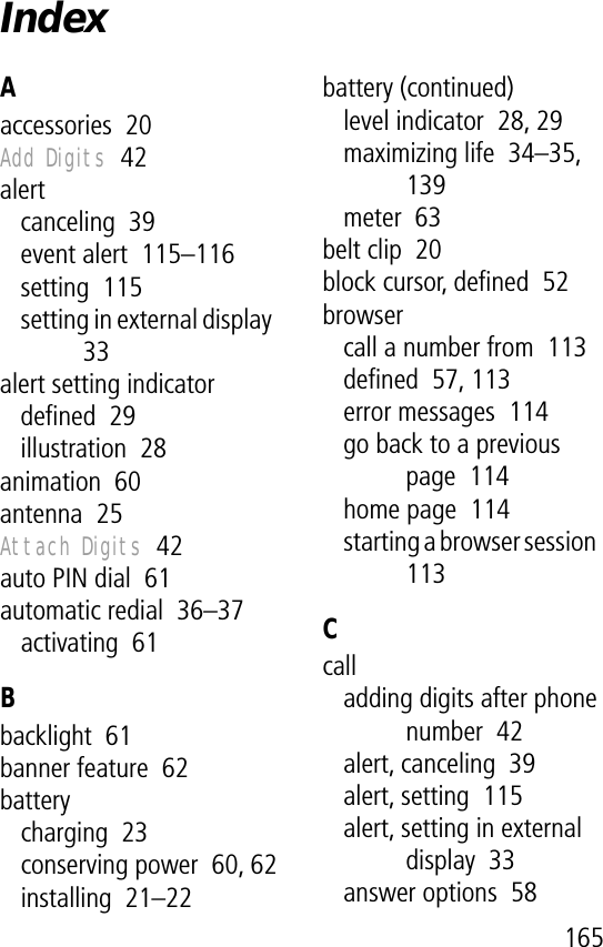 165IndexAaccessories  20Add Digits  42alertcanceling  39event alert  115–116setting  115setting in external display  33alert setting indicatordeﬁned  29illustration  28animation  60antenna  25Attach Digits  42auto PIN dial  61automatic redial  36–37activating  61Bbacklight  61banner feature  62batterycharging  23conserving power  60, 62installing  21–22battery (continued)level indicator  28, 29maximizing life  34–35, 139meter  63belt clip  20block cursor, deﬁned  52browsercall a number from  113deﬁned  57, 113error messages  114go back to a previous page  114home page  114starting a browser session  113Ccalladding digits after phone number  42alert, canceling  39alert, setting  115alert, setting in external display  33answer options  58