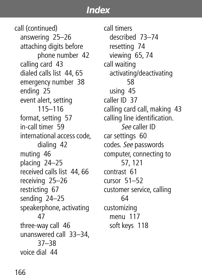 Index166call (continued)answering  25–26attaching digits before phone number  42calling card  43dialed calls list  44, 65emergency number  38ending  25event alert, setting  115–116format, setting  57in-call timer  59international access code, dialing  42muting  46placing  24–25received calls list  44, 66receiving  25–26restricting  67sending  24–25speakerphone, activating  47three-way call  46unanswered call  33–34, 37–38voice dial  44call timersdescribed  73–74resetting  74viewing  65, 74call waitingactivating/deactivating  58using  45caller ID  37calling card call, making  43calling line identiﬁcation. See caller IDcar settings  60codes. See passwordscomputer, connecting to  57, 121contrast  61cursor  51–52customer service, calling  64customizingmenu  117soft keys  118