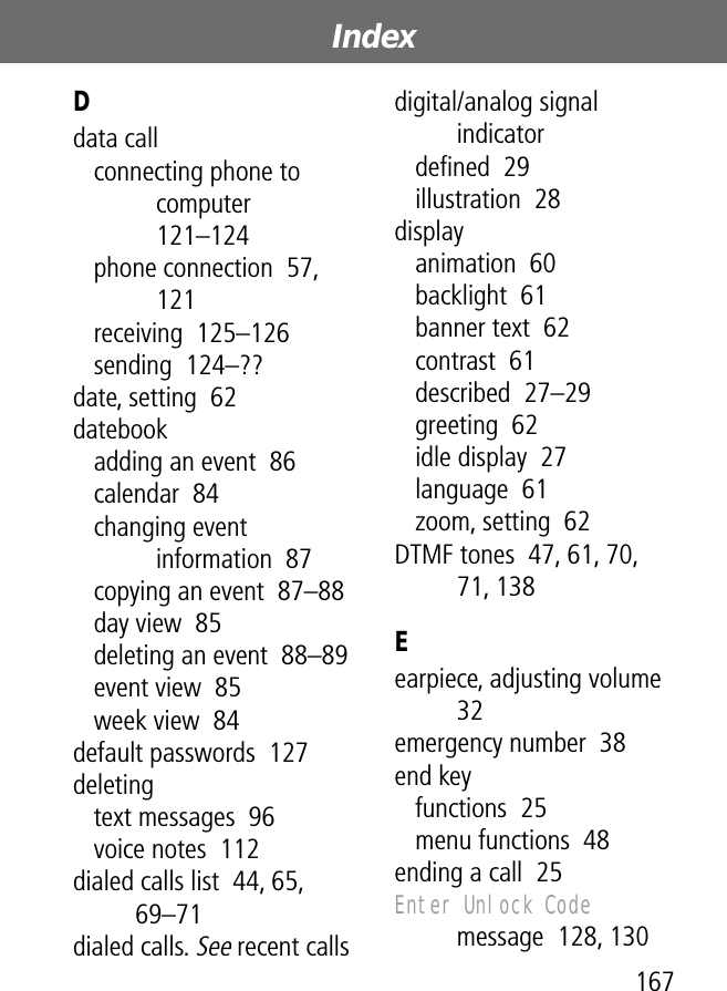 167Index Ddata callconnecting phone to computer  121–124phone connection  57, 121receiving  125–126sending  124–??date, setting  62datebookadding an event  86calendar  84changing event information  87copying an event  87–88day view  85deleting an event  88–89event view  85week view  84default passwords  127deletingtext messages  96voice notes  112dialed calls list  44, 65, 69–71dialed calls. See recent callsdigital/analog signal indicatordeﬁned  29illustration  28displayanimation  60backlight  61banner text  62contrast  61described  27–29greeting  62idle display  27language  61zoom, setting  62DTMF tones  47, 61, 70, 71, 138Eearpiece, adjusting volume  32emergency number  38end keyfunctions  25menu functions  48ending a call  25Enter Unlock Code message  128, 130