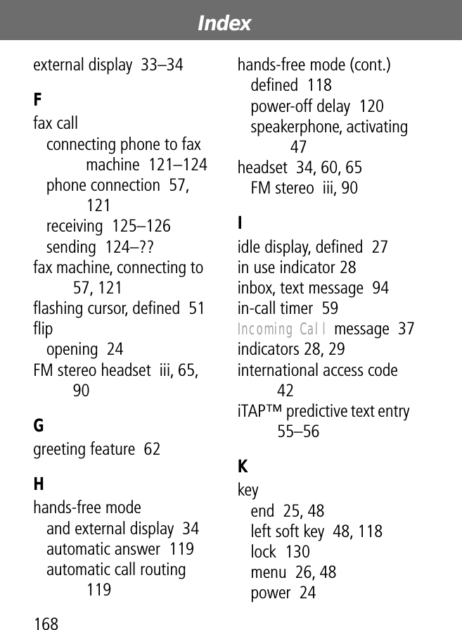 Index168external display  33–34Ffax callconnecting phone to fax machine  121–124phone connection  57, 121receiving  125–126sending  124–??fax machine, connecting to  57, 121ﬂashing cursor, deﬁned  51ﬂipopening  24FM stereo headset  iii, 65, 90Ggreeting feature  62Hhands-free modeand external display  34automatic answer  119automatic call routing  119hands-free mode (cont.)deﬁned  118power-off delay  120speakerphone, activating  47headset  34, 60, 65FM stereo  iii, 90Iidle display, deﬁned  27in use indicator 28inbox, text message  94in-call timer  59Incoming Call message  37indicators 28, 29international access code  42iTAP™ predictive text entry  55–56Kkeyend  25, 48left soft key  48, 118lock  130menu  26, 48power  24