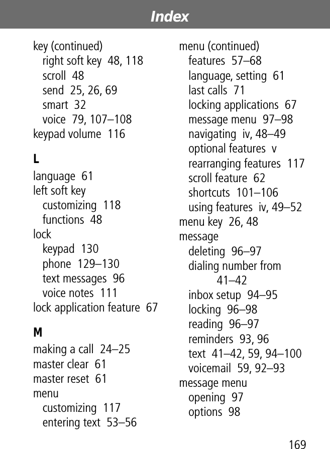 169Index key (continued)right soft key  48, 118scroll  48send  25, 26, 69smart  32voice  79, 107–108keypad volume  116Llanguage  61left soft keycustomizing  118functions  48lockkeypad  130phone  129–130text messages  96voice notes  111lock application feature  67Mmaking a call  24–25master clear  61master reset  61menucustomizing  117entering text  53–56menu (continued)features  57–68language, setting  61last calls  71locking applications  67message menu  97–98navigating  iv, 48–49optional features  vrearranging features  117scroll feature  62shortcuts  101–106using features  iv, 49–52menu key  26, 48messagedeleting  96–97dialing number from  41–42inbox setup  94–95locking  96–98reading  96–97reminders  93, 96text  41–42, 59, 94–100voicemail  59, 92–93message menuopening  97options  98