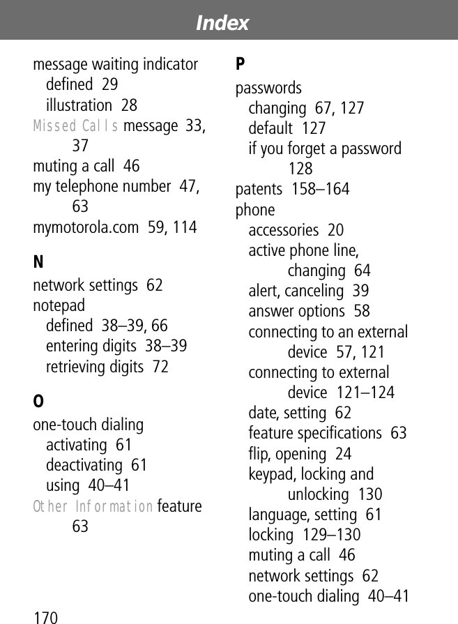 Index170message waiting indicatordeﬁned  29illustration  28Missed Calls message  33, 37muting a call  46my telephone number  47, 63mymotorola.com  59, 114Nnetwork settings  62notepaddeﬁned  38–39, 66entering digits  38–39retrieving digits  72Oone-touch dialingactivating  61deactivating  61using  40–41Other Information feature  63Ppasswordschanging  67, 127default  127if you forget a password  128patents  158–164phoneaccessories  20active phone line, changing  64alert, canceling  39answer options  58connecting to an external device  57, 121connecting to external device  121–124date, setting  62feature speciﬁcations  63ﬂip, opening  24keypad, locking and unlocking  130language, setting  61locking  129–130muting a call  46network settings  62one-touch dialing  40–41