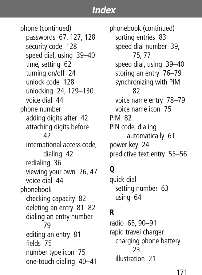 171Index phone (continued)passwords  67, 127, 128security code  128speed dial, using  39–40time, setting  62turning on/off  24unlock code  128unlocking  24, 129–130voice dial  44phone numberadding digits after  42attaching digits before  42international access code, dialing  42redialing  36viewing your own  26, 47voice dial  44phonebookchecking capacity  82deleting an entry  81–82dialing an entry number  79editing an entry  81ﬁelds  75number type icon  75one-touch dialing  40–41phonebook (continued)sorting entries  83speed dial number  39, 75, 77speed dial, using  39–40storing an entry  76–79synchronizing with PIM  82voice name entry  78–79voice name icon  75PIM  82PIN code, dialing automatically  61power key  24predictive text entry  55–56Qquick dialsetting number  63using  64Rradio  65, 90–91rapid travel chargercharging phone battery  23illustration  21