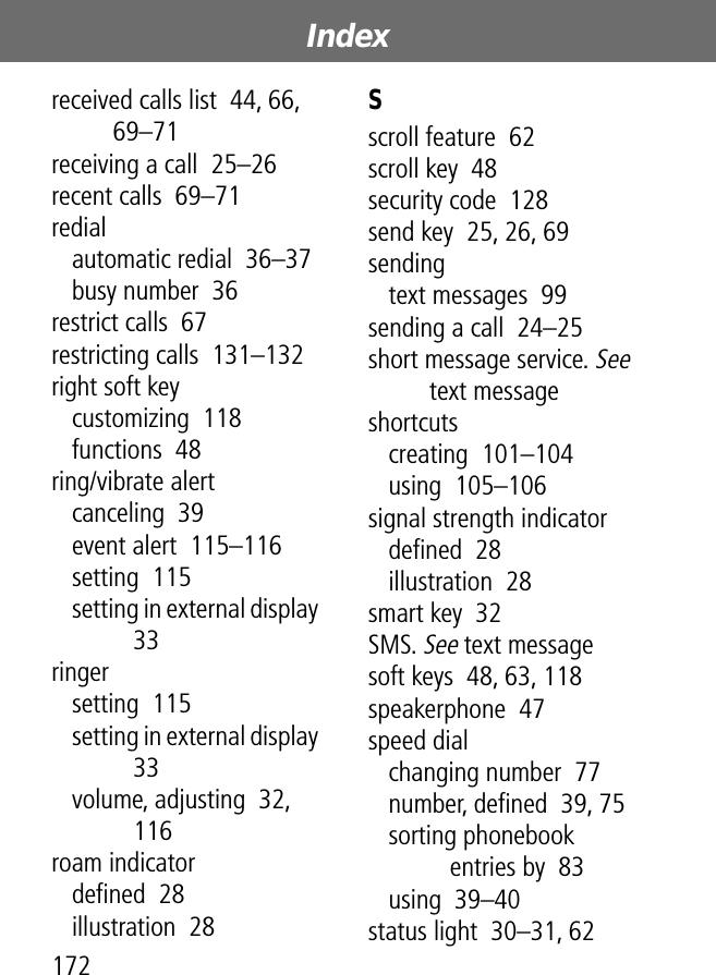 Index172received calls list  44, 66, 69–71receiving a call  25–26recent calls  69–71redialautomatic redial  36–37busy number  36restrict calls  67restricting calls  131–132right soft keycustomizing  118functions  48ring/vibrate alertcanceling  39event alert  115–116setting  115setting in external display  33ringersetting  115setting in external display  33volume, adjusting  32, 116roam indicatordeﬁned  28illustration  28Sscroll feature  62scroll key  48security code  128send key  25, 26, 69sendingtext messages  99sending a call  24–25short message service. See text messageshortcutscreating  101–104using  105–106signal strength indicatordeﬁned  28illustration  28smart key  32SMS. See text messagesoft keys  48, 63, 118speakerphone  47speed dialchanging number  77number, deﬁned  39, 75sorting phonebook entries by  83using  39–40status light  30–31, 62