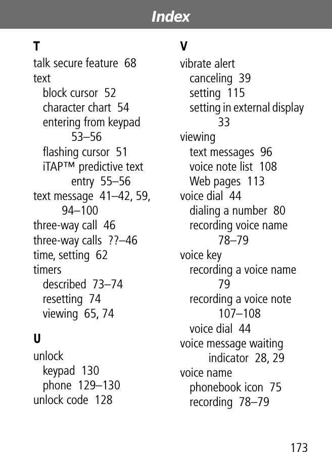 173Index Ttalk secure feature  68textblock cursor  52character chart  54entering from keypad  53–56ﬂashing cursor  51iTAP™ predictive text entry  55–56text message  41–42, 59, 94–100three-way call  46three-way calls  ??–46time, setting  62timersdescribed  73–74resetting  74viewing  65, 74Uunlockkeypad  130phone  129–130unlock code  128Vvibrate alertcanceling  39setting  115setting in external display  33viewingtext messages  96voice note list  108Web pages  113voice dial  44dialing a number  80recording voice name  78–79voice keyrecording a voice name  79recording a voice note  107–108voice dial  44voice message waiting indicator  28, 29voice namephonebook icon  75recording  78–79