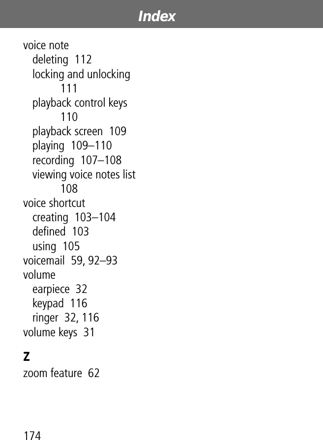 Index174voice notedeleting  112locking and unlocking  111playback control keys  110playback screen  109playing  109–110recording  107–108viewing voice notes list  108voice shortcutcreating  103–104deﬁned  103using  105voicemail  59, 92–93volumeearpiece  32keypad  116ringer  32, 116volume keys  31Zzoom feature  62