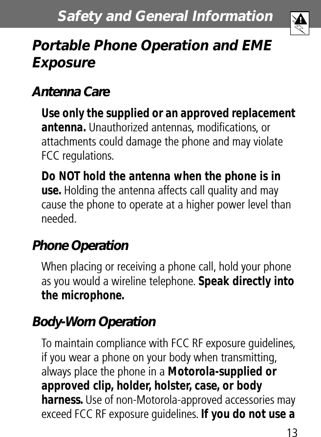 13Safety and General Information Portable Phone Operation and EME ExposureAntenna CareUse only the supplied or an approved replacement antenna. Unauthorized antennas, modiﬁcations, or attachments could damage the phone and may violate FCC regulations.Do NOT hold the antenna when the phone is in use. Holding the antenna affects call quality and may cause the phone to operate at a higher power level than needed.Phone OperationWhen placing or receiving a phone call, hold your phone as you would a wireline telephone. Speak directly into the microphone.Body-Worn OperationTo maintain compliance with FCC RF exposure guidelines, if you wear a phone on your body when transmitting, always place the phone in a Motorola-supplied or approved clip, holder, holster, case, or body harness. Use of non-Motorola-approved accessories may exceed FCC RF exposure guidelines. If you do not use a 