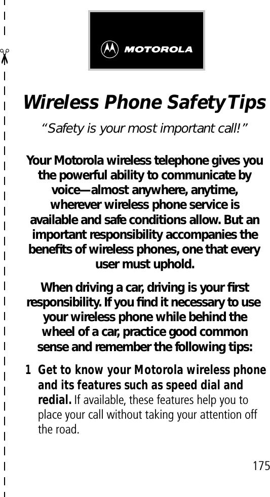 ✂175Wireless Phone Safety Tips“Safety is your most important call!”Your Motorola wireless telephone gives youthe powerful ability to communicate by voice—almost anywhere, anytime, wherever wireless phone service is available and safe conditions allow. But an important responsibility accompanies the beneﬁts of wireless phones, one that every user must uphold. When driving a car, driving is your ﬁrstresponsibility. If you ﬁnd it necessary to use your wireless phone while behind the wheel of a car, practice good common sense and remember the following tips:1Get to know your Motorola wireless phone and its features such as speed dial and redial. If available, these features help you to place your call without taking your attention off the road.