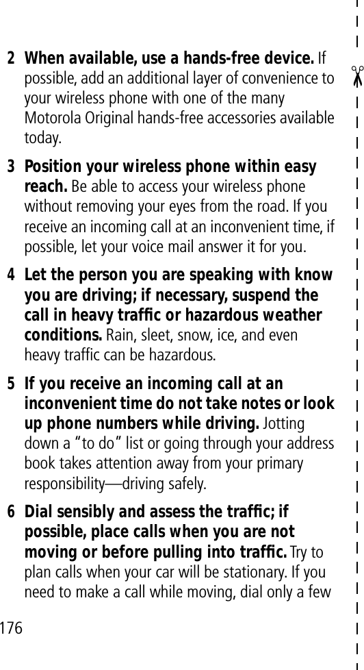 ✂1762When available, use a hands-free device. If possible, add an additional layer of convenience to your wireless phone with one of the many Motorola Original hands-free accessories available today.3Position your wireless phone within easy reach. Be able to access your wireless phone without removing your eyes from the road. If you receive an incoming call at an inconvenient time, if possible, let your voice mail answer it for you.4Let the person you are speaking with know you are driving; if necessary, suspend the call in heavy trafﬁc or hazardous weather conditions. Rain, sleet, snow, ice, and even heavy trafﬁc can be hazardous.5If you receive an incoming call at an inconvenient time do not take notes or look up phone numbers while driving. Jotting down a “to do” list or going through your address book takes attention away from your primary responsibility—driving safely.6Dial sensibly and assess the trafﬁc; if possible, place calls when you are not moving or before pulling into trafﬁc. Try to plan calls when your car will be stationary. If you need to make a call while moving, dial only a few 