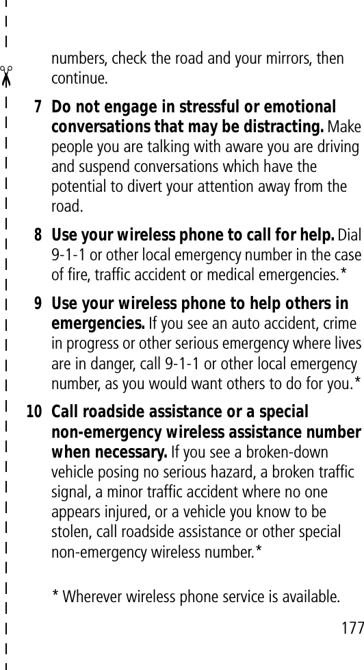 ✂177numbers, check the road and your mirrors, then continue.7Do not engage in stressful or emotional conversations that may be distracting. Make people you are talking with aware you are driving and suspend conversations which have the potential to divert your attention away from the road.8Use your wireless phone to call for help. Dial 9-1-1 or other local emergency number in the case of ﬁre, trafﬁc accident or medical emergencies.*9Use your wireless phone to help others in emergencies. If you see an auto accident, crime in progress or other serious emergency where lives are in danger, call 9-1-1 or other local emergency number, as you would want others to do for you.*10Call roadside assistance or a special non-emergency wireless assistance number when necessary. If you see a broken-down vehicle posing no serious hazard, a broken trafﬁc signal, a minor trafﬁc accident where no one appears injured, or a vehicle you know to be stolen, call roadside assistance or other special non-emergency wireless number.** Wherever wireless phone service is available.