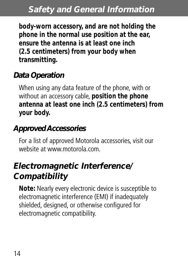 Safety and General Information14body-worn accessory, and are not holding the phone in the normal use position at the ear, ensure the antenna is at least one inch (2.5 centimeters) from your body when transmitting.Data OperationWhen using any data feature of the phone, with or without an accessory cable, position the phone antenna at least one inch (2.5 centimeters) from your body.Approved AccessoriesFor a list of approved Motorola accessories, visit our website at www.motorola.com.Electromagnetic Interference/CompatibilityNote: Nearly every electronic device is susceptible to electromagnetic interference (EMI) if inadequately shielded, designed, or otherwise conﬁgured for electromagnetic compatibility.