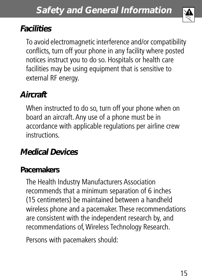 15Safety and General Information FacilitiesTo avoid electromagnetic interference and/or compatibility conﬂicts, turn off your phone in any facility where posted notices instruct you to do so. Hospitals or health care facilities may be using equipment that is sensitive to external RF energy.AircraftWhen instructed to do so, turn off your phone when on board an aircraft. Any use of a phone must be in accordance with applicable regulations per airline crew instructions.Medical DevicesPacemakersThe Health Industry Manufacturers Association recommends that a minimum separation of 6 inches (15 centimeters) be maintained between a handheld wireless phone and a pacemaker. These recommendations are consistent with the independent research by, and recommendations of, Wireless Technology Research.Persons with pacemakers should: