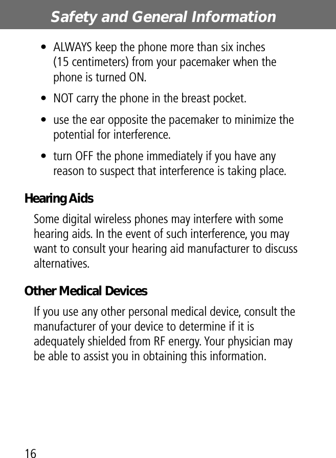 Safety and General Information16• ALWAYS keep the phone more than six inches (15 centimeters) from your pacemaker when the phone is turned ON.• NOT carry the phone in the breast pocket.• use the ear opposite the pacemaker to minimize the potential for interference.• turn OFF the phone immediately if you have any reason to suspect that interference is taking place.Hearing AidsSome digital wireless phones may interfere with some hearing aids. In the event of such interference, you may want to consult your hearing aid manufacturer to discuss alternatives.Other Medical DevicesIf you use any other personal medical device, consult the manufacturer of your device to determine if it is adequately shielded from RF energy. Your physician may be able to assist you in obtaining this information.